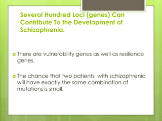 Several Hundred Loci (genes) Can
  Contribute To the Development of
  Schizophrenia.


 There
      are vulnerability genes as well as resilience
 genes.

 The chance that two patients with schizophrenia
 will have exactly the same combination of
 mutations is small.
 