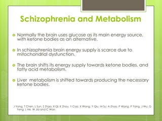 Schizophrenia and Metabolism
   Normally the brain uses glucose as its main energy source,
    with ketone bodies as an alternative.

   In schizophrenia brain energy supply is scarce due to
    mitochondrial dysfunction.

   The brain shifts its energy supply towards ketone bodies, and
    fatty acid metabolism.

   Liver metabolism is shifted towards producing the necessary
    ketone bodies.



J Yang, T Chen, L Sun, Z Zhao, X Qi, K Zhou, Y Cao, X Wang, Y Qiu, M Su, A Zhao, P Wang, P Yang, J Wu, G
   Feng, L He, W Jia and C Wan
 