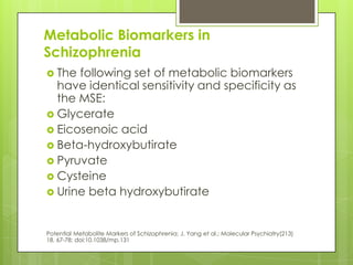 Metabolic Biomarkers in
Schizophrenia
 The following set of metabolic biomarkers
  have identical sensitivity and specificity as
  the MSE:
 Glycerate
 Eicosenoic acid
 Beta-hydroxybutirate
 Pyruvate
 Cysteine
 Urine beta hydroxybutirate



Potential Metabolite Markers of Schizophrenia; J. Yang et al.; Molecular Psychiatry(213)
18, 67-78; doi:10.1038/mp.131
 