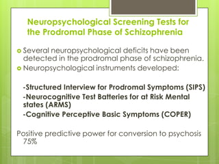 Neuropsychological Screening Tests for
   the Prodromal Phase of Schizophrenia

 Severalneuropsychological deficits have been
  detected in the prodromal phase of schizophrenia.
 Neuropsychological instruments developed:


 -Structured Interview for Prodromal Symptoms (SIPS)
 -Neurocognitive Test Batteries for at Risk Mental
 states (ARMS)
 -Cognitive Perceptive Basic Symptoms (COPER)

Positive predictive power for conversion to psychosis
 75%
 