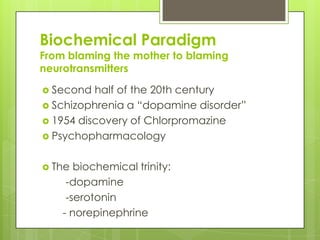 Biochemical Paradigm
From blaming the mother to blaming
neurotransmitters

 Second  half of the 20th century
 Schizophrenia a “dopamine disorder”
 1954 discovery of Chlorpromazine
 Psychopharmacology


 The  biochemical trinity:
     -dopamine
     -serotonin
    - norepinephrine
 