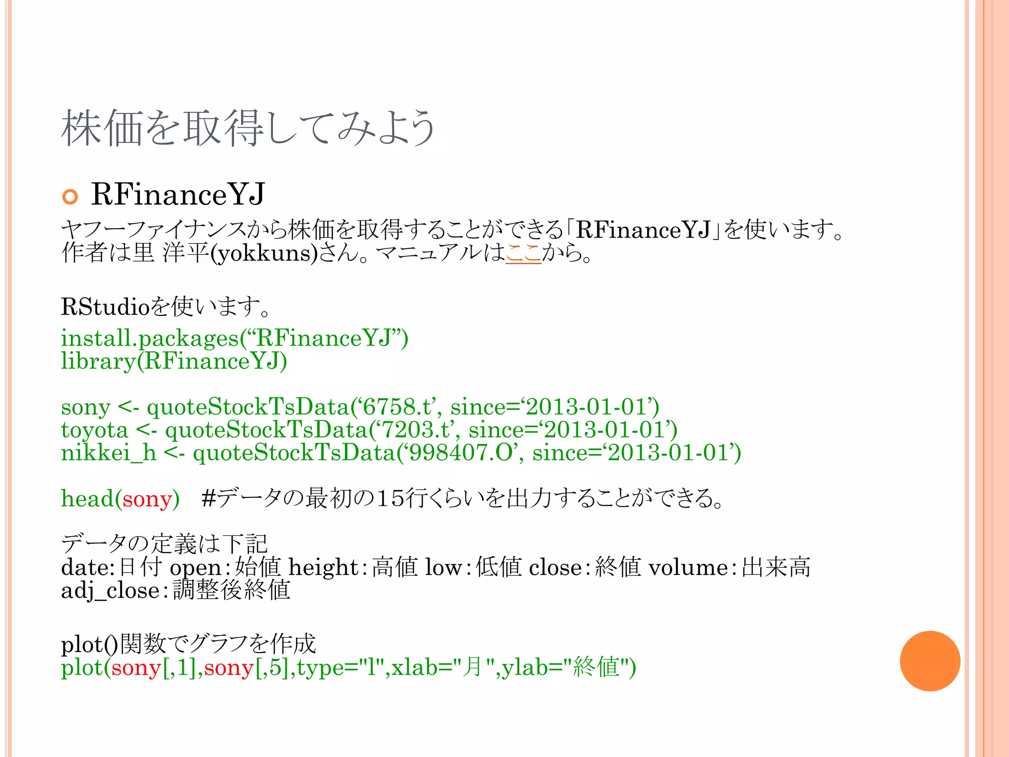 株価を取得してみよう


RFinanceYJ

ヤフーファイナンスから株価を取得することができる「RFinanceYJ」を使います。
作者は里 洋平(yokkuns)さん。マニュアルはここから。
RStudioを使います。
install.packages(“RFinanceYJ”)
library(RFinanceYJ)
sony <- quoteStockTsData(‘6758.t’, since=‘2013-01-01’)
toyota <- quoteStockTsData(‘7203.t’, since=‘2013-01-01’)
nikkei_h <- quoteStockTsData(‘998407.O’, since=‘2013-01-01’)
head(sony) #データの最初の１５行くらいを出力することができる。
データの定義は下記
date:日付 open：始値 height：高値 low：低値 close：終値 volume：出来高
adj_close：調整後終値

plot()関数でグラフを作成
plot(sony[,1],sony[,5],type="l",xlab="月",ylab="終値")

 