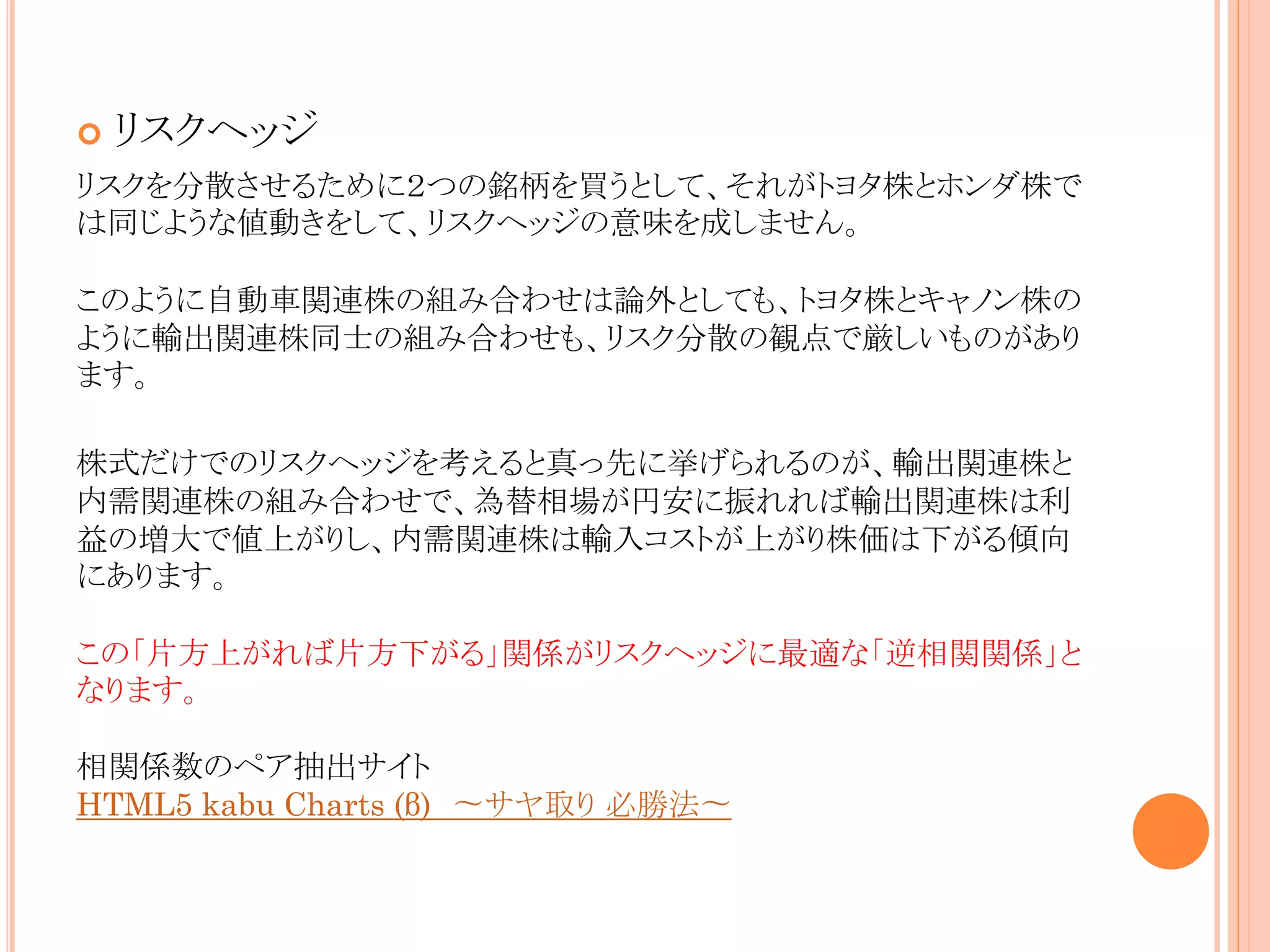 

リスクヘッジ

リスクを分散させるために２つの銘柄を買うとして、それがトヨタ株とホンダ株で
は同じような値動きをして、リスクヘッジの意味を成しません。
このように自動車関連株の組み合わせは論外としても、トヨタ株とキャノン株の
ように輸出関連株同士の組み合わせも、リスク分散の観点で厳しいものがあり
ます。
株式だけでのリスクヘッジを考えると真っ先に挙げられるのが、輸出関連株と
内需関連株の組み合わせで、為替相場が円安に振れれば輸出関連株は利
益の増大で値上がりし、内需関連株は輸入コストが上がり株価は下がる傾向
にあります。
この「片方上がれば片方下がる」関係がリスクヘッジに最適な「逆相関関係」と
なります。
相関係数のペア抽出サイト
HTML5 kabu Charts (β) 〜サヤ取り 必勝法〜

 