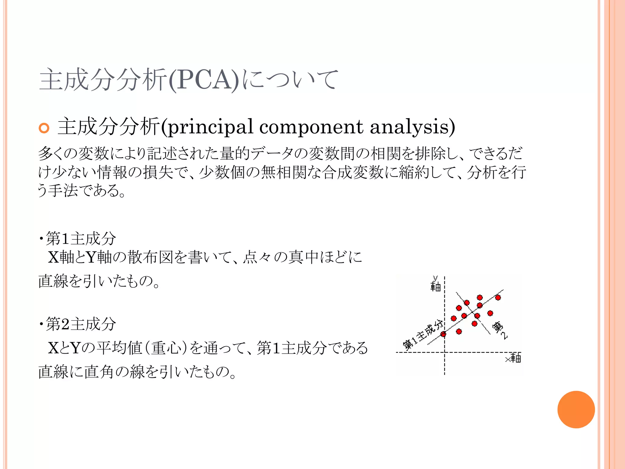 主成分分析(PCA)について


主成分分析(principal component analysis)

多くの変数により記述された量的データの変数間の相関を排除し、できるだ
け少ない情報の損失で、少数個の無相関な合成変数に縮約して、分析を行
う手法である。
・第1主成分
X軸とY軸の散布図を書いて、点々の真中ほどに
直線を引いたもの。
・第2主成分
XとYの平均値（重心）を通って、第1主成分である
直線に直角の線を引いたもの。

 