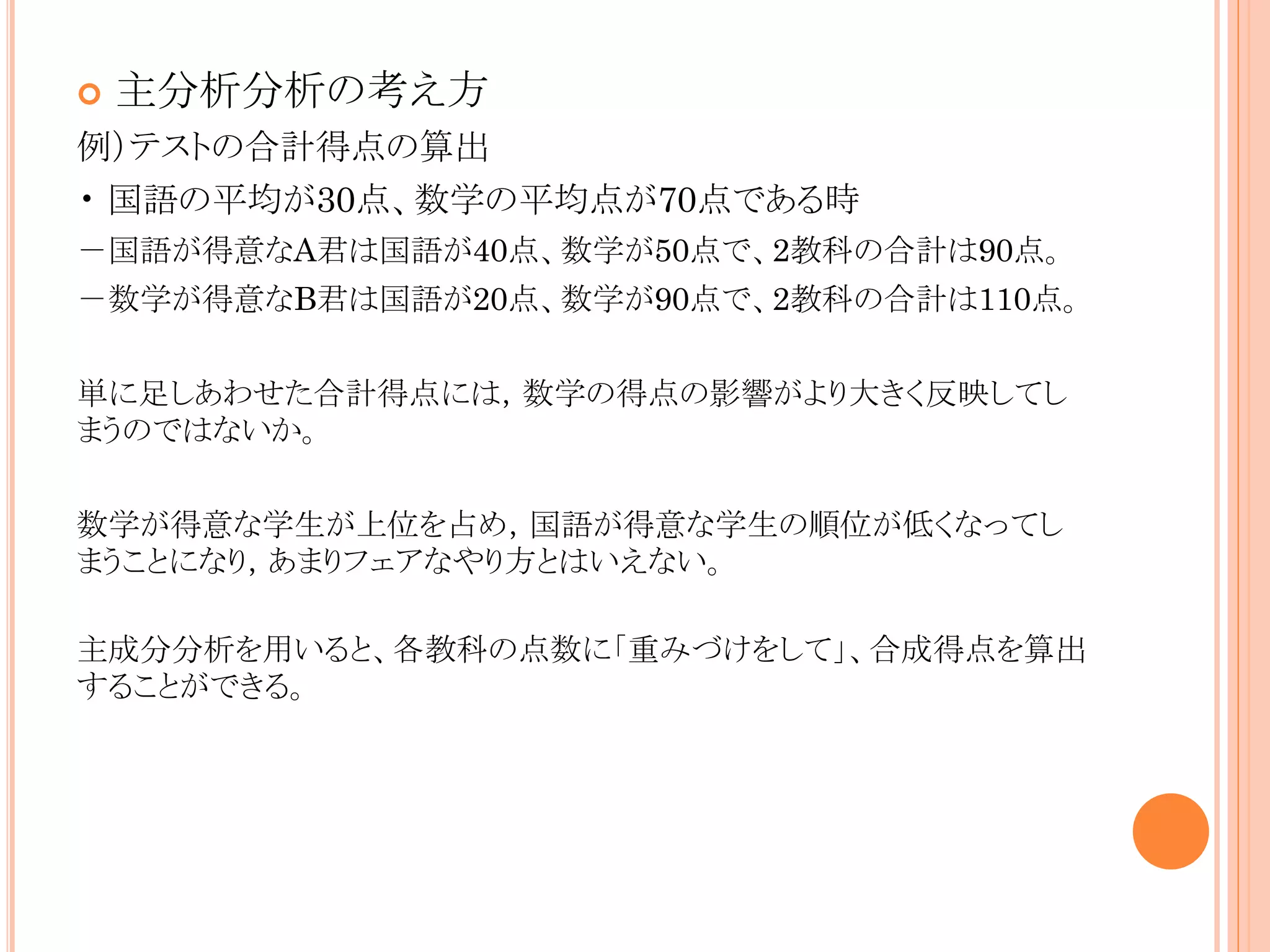 

主分析分析の考え方

例）テストの合計得点の算出
• 国語の平均が30点、数学の平均点が70点である時
－国語が得意なA君は国語が40点、数学が50点で、2教科の合計は90点。
－数学が得意なB君は国語が20点、数学が90点で、2教科の合計は110点。
単に足しあわせた合計得点には，数学の得点の影響がより大きく反映してし
まうのではないか。
数学が得意な学生が上位を占め，国語が得意な学生の順位が低くなってし
まうことになり，あまりフェアなやり方とはいえない。
主成分分析を用いると、各教科の点数に「重みづけをして」、合成得点を算出
することができる。

 