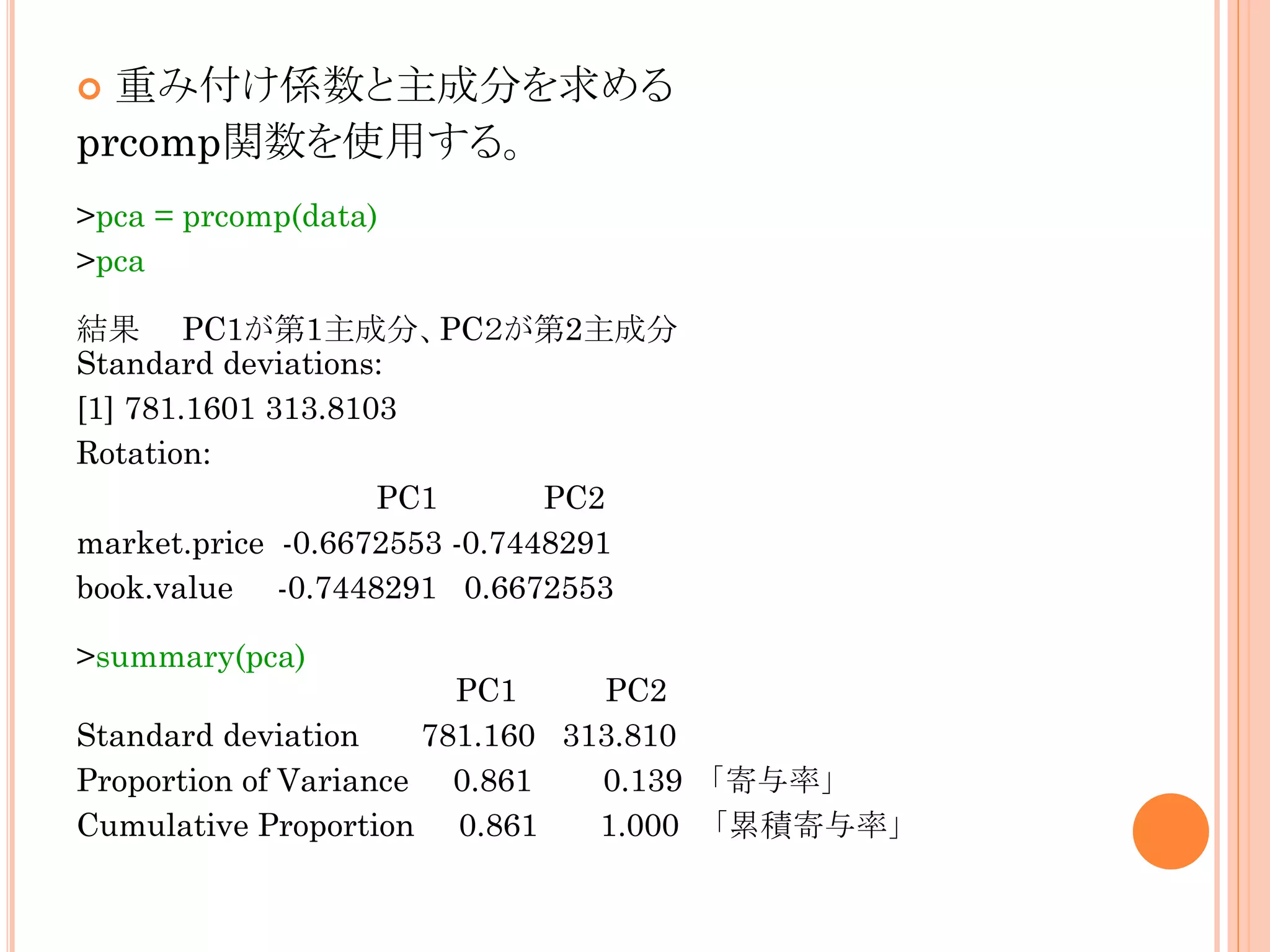 重み付け係数と主成分を求める
prcomp関数を使用する。


>pca = prcomp(data)
>pca

結果 PC1が第1主成分、PC２が第2主成分
Standard deviations:
[1] 781.1601 313.8103
Rotation:
PC1
PC2
market.price -0.6672553 -0.7448291
book.value -0.7448291 0.6672553
>summary(pca)

PC1
PC2
Standard deviation
781.160 313.810
Proportion of Variance 0.861
0.139 「寄与率」
Cumulative Proportion 0.861
1.000 「累積寄与率」

 