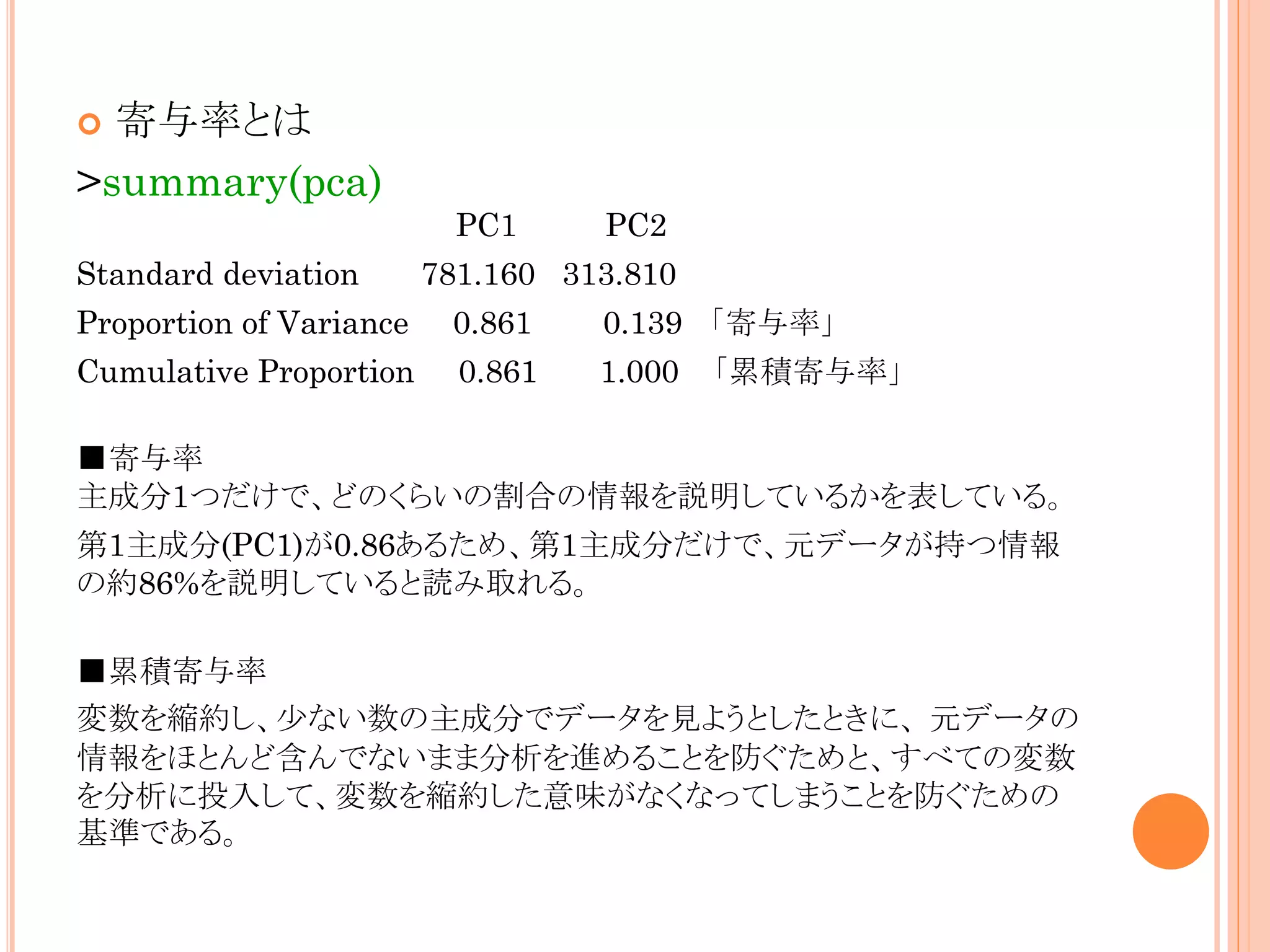 寄与率とは
>summary(pca)


PC1
Standard deviation

PC2

781.160 313.810

Proportion of Variance

0.861

0.139 「寄与率」

Cumulative Proportion

0.861

1.000 「累積寄与率」

■寄与率
主成分1つだけで、どのくらいの割合の情報を説明しているかを表している。
第1主成分(PC1)が0.86あるため、第1主成分だけで、元データが持つ情報
の約86%を説明していると読み取れる。
■累積寄与率
変数を縮約し、少ない数の主成分でデータを見ようとしたときに、 元データの
情報をほとんど含んでないまま分析を進めることを防ぐためと、すべての変数
を分析に投入して、変数を縮約した意味がなくなってしまうことを防ぐための
基準である。

 