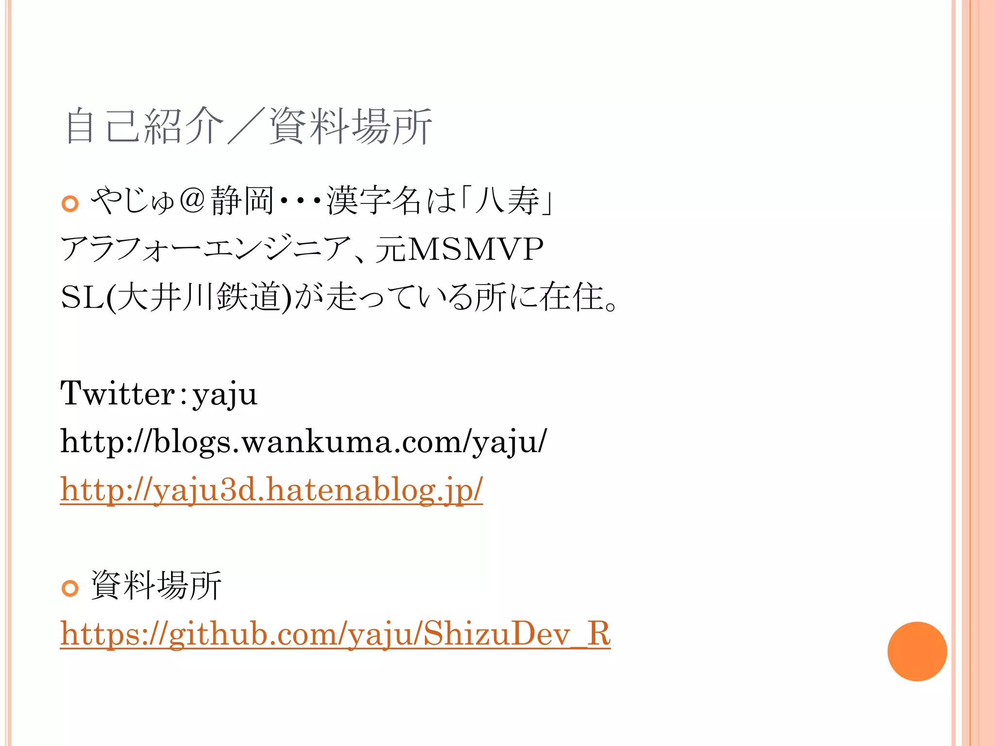 自己紹介／資料場所
やじゅ＠静岡・・・漢字名は「八寿」
アラフォーエンジニア、元ＭＳＭＶＰ
ＳＬ(大井川鉄道)が走っている所に在住。


Twitter：yaju
http://blogs.wankuma.com/yaju/
http://yaju3d.hatenablog.jp/
資料場所
https://github.com/yaju/ShizuDev_R


 
