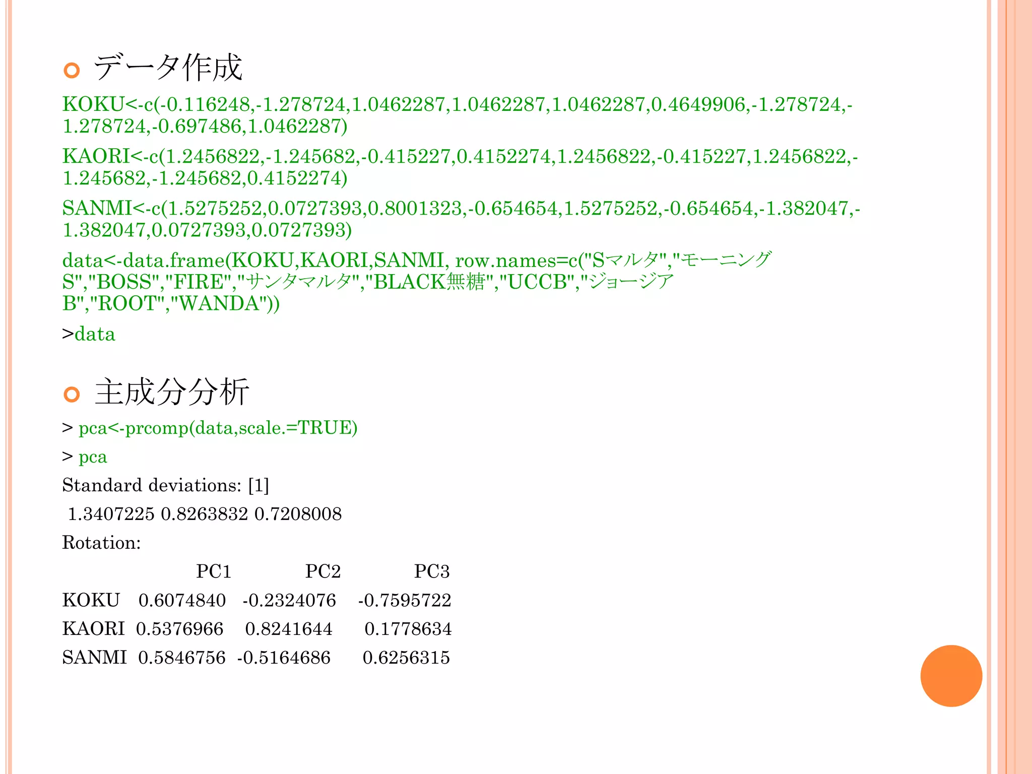 

データ作成

KOKU<-c(-0.116248,-1.278724,1.0462287,1.0462287,1.0462287,0.4649906,-1.278724,1.278724,-0.697486,1.0462287)
KAORI<-c(1.2456822,-1.245682,-0.415227,0.4152274,1.2456822,-0.415227,1.2456822,1.245682,-1.245682,0.4152274)
SANMI<-c(1.5275252,0.0727393,0.8001323,-0.654654,1.5275252,-0.654654,-1.382047,1.382047,0.0727393,0.0727393)
data<-data.frame(KOKU,KAORI,SANMI, row.names=c("Sマルタ","モーニング
S","BOSS","FIRE","サンタマルタ","BLACK無糖","UCCB","ジョージア
B","ROOT","WANDA"))
>data



主成分分析

> pca<-prcomp(data,scale.=TRUE)
> pca
Standard deviations: [1]
1.3407225 0.8263832 0.7208008
Rotation:
PC1

PC2

PC3

KOKU 0.6074840 -0.2324076

-0.7595722

KAORI 0.5376966

0.8241644

0.1778634

SANMI 0.5846756 -0.5164686

0.6256315

 