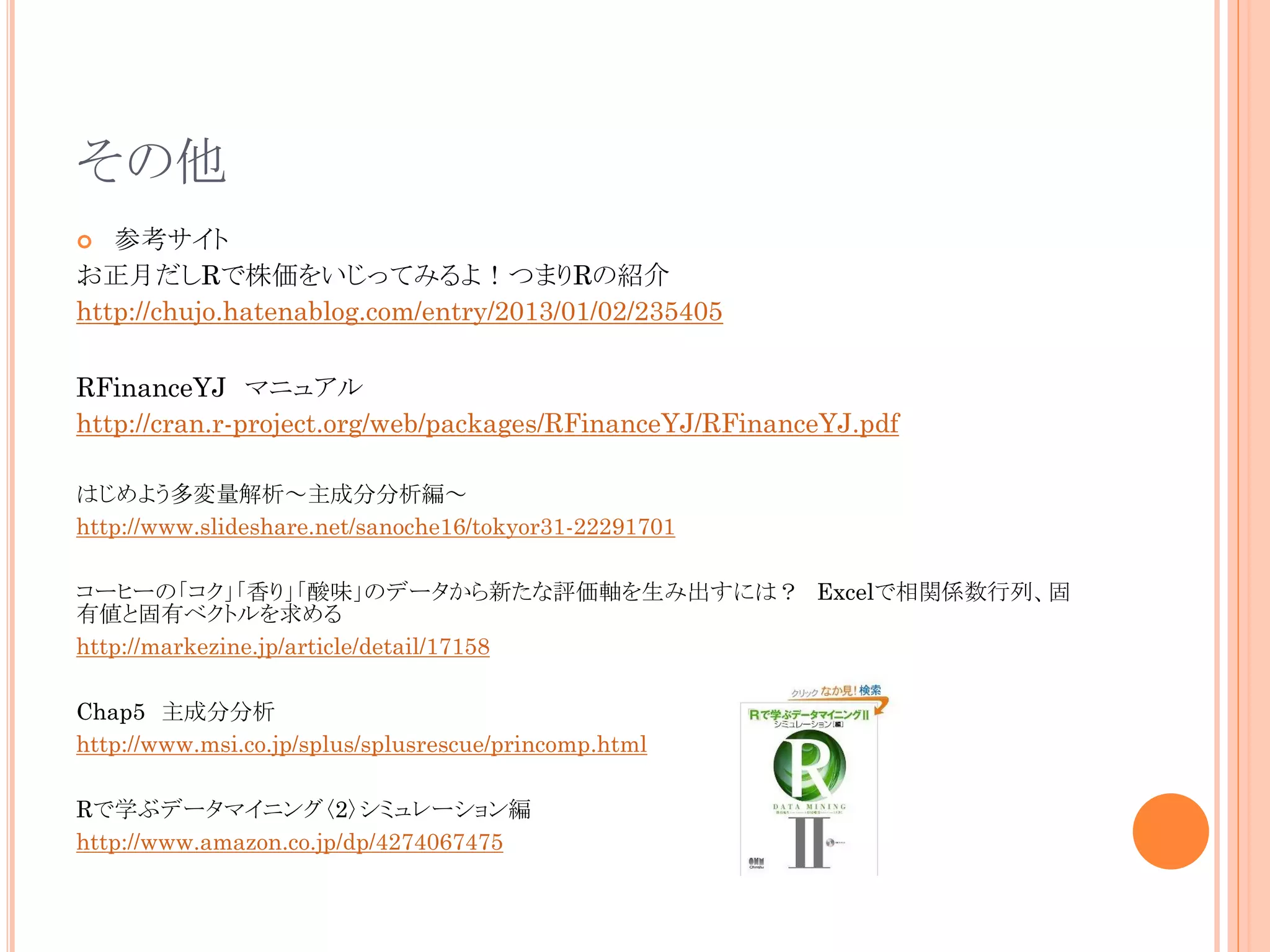 その他
参考サイト
お正月だしRで株価をいじってみるよ！つまりRの紹介
http://chujo.hatenablog.com/entry/2013/01/02/235405


RFinanceYJ マニュアル
http://cran.r-project.org/web/packages/RFinanceYJ/RFinanceYJ.pdf
はじめよう多変量解析～主成分分析編～
http://www.slideshare.net/sanoche16/tokyor31-22291701
コーヒーの「コク」「香り」「酸味」のデータから新たな評価軸を生み出すには？ Excelで相関係数行列、固
有値と固有ベクトルを求める
http://markezine.jp/article/detail/17158
Chap5 主成分分析
http://www.msi.co.jp/splus/splusrescue/princomp.html
Rで学ぶデータマイニング〈2〉シミュレーション編
http://www.amazon.co.jp/dp/4274067475

 