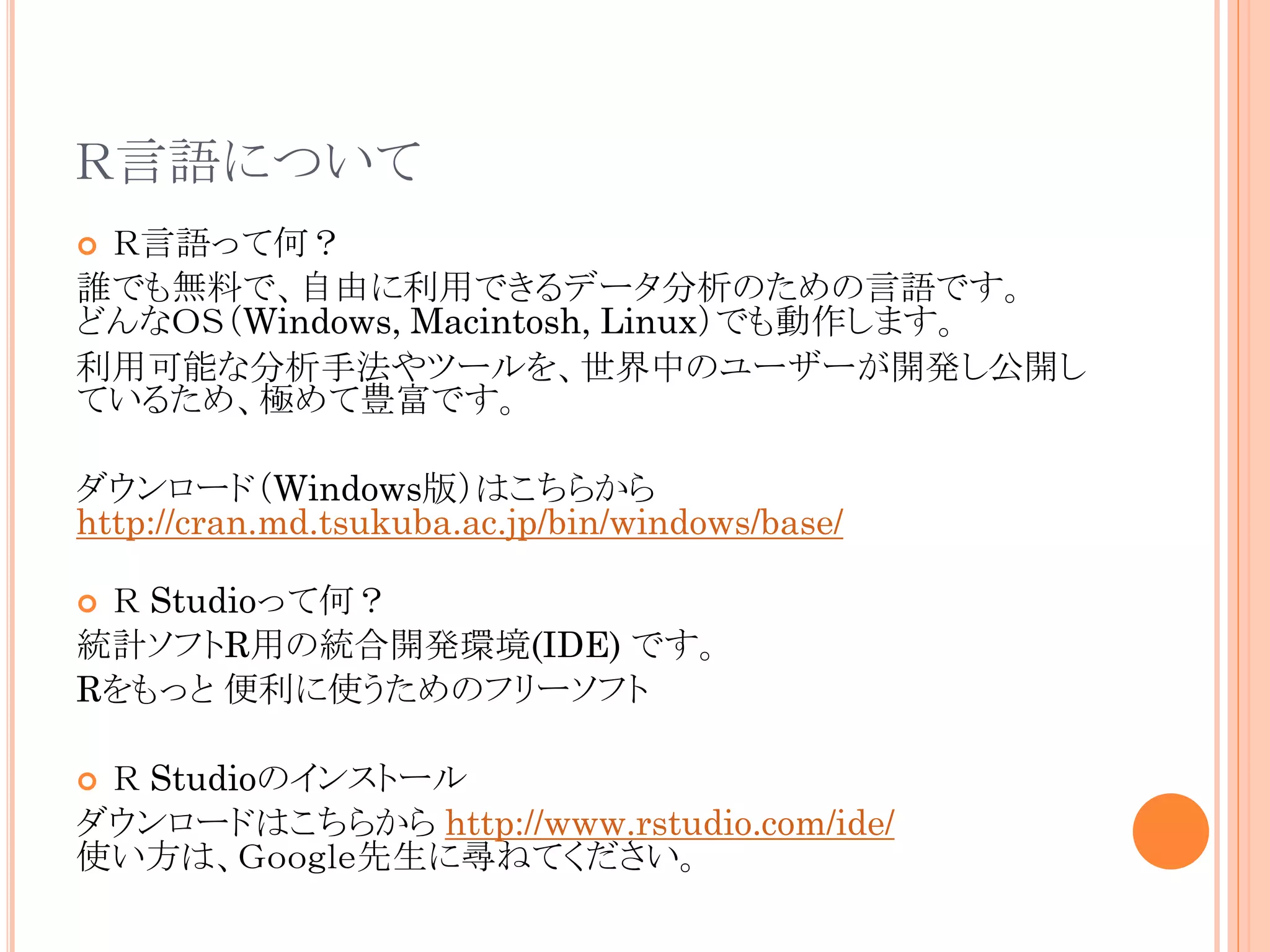 Ｒ言語について
Ｒ言語って何？
誰でも無料で、自由に利用できるデータ分析のための言語です。
どんなＯＳ（Windows, Macintosh, Linux）でも動作します。
利用可能な分析手法やツールを、世界中のユーザーが開発し公開し
ているため、極めて豊富です。


ダウンロード（Windows版）はこちらから
http://cran.md.tsukuba.ac.jp/bin/windows/base/
Ｒ Studioって何？
統計ソフトR用の統合開発環境(IDE) です。
Rをもっと 便利に使うためのフリーソフト


Ｒ Studioのインストール
ダウンロードはこちらから http://www.rstudio.com/ide/
使い方は、Ｇｏｏｇｌｅ先生に尋ねてください。


 