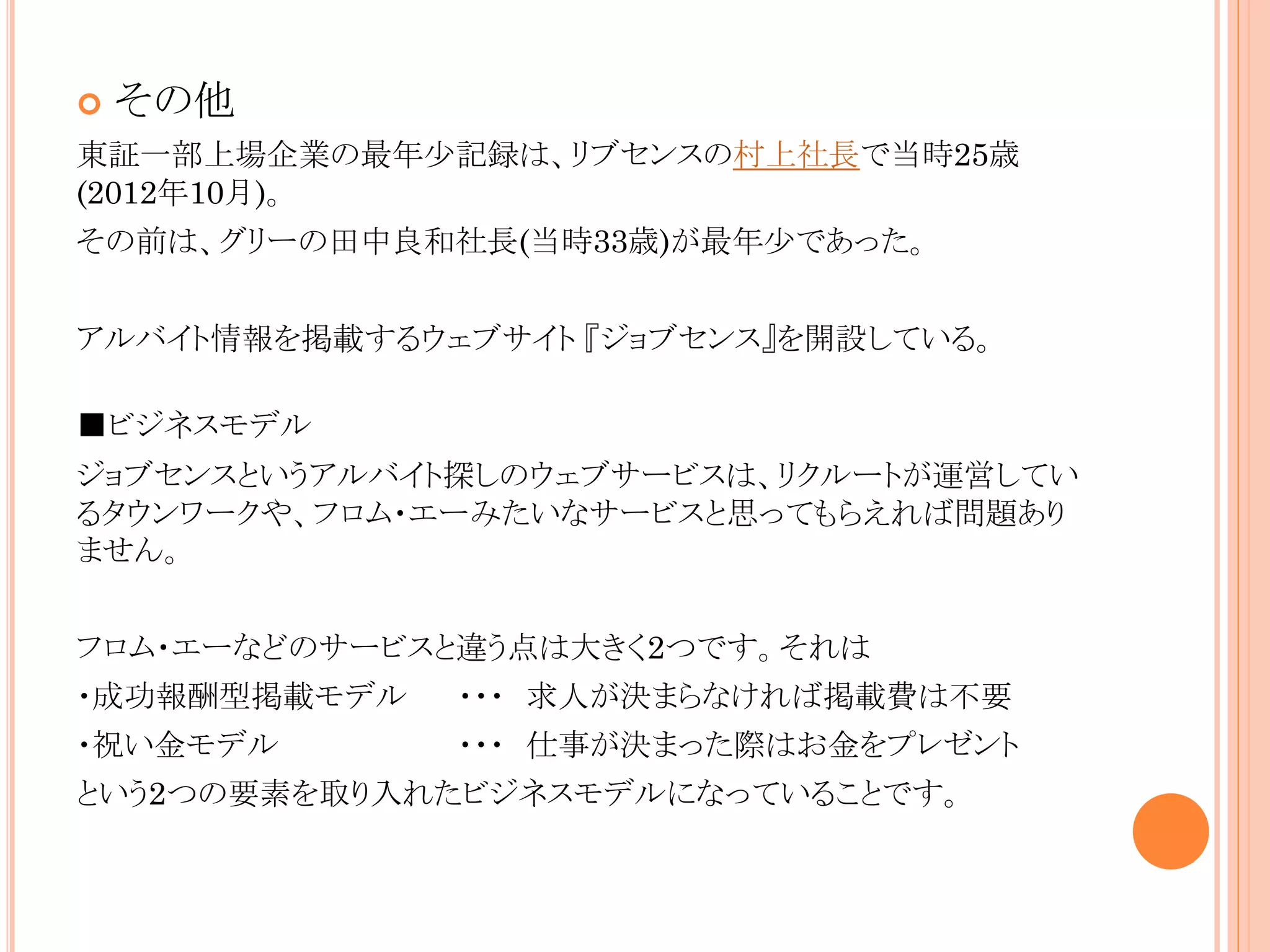 

その他

東証一部上場企業の最年少記録は、リブセンスの村上社長で当時25歳
(2012年10月)。
その前は、グリーの田中良和社長(当時33歳)が最年少であった。
アルバイト情報を掲載するウェブサイト 『ジョブセンス』を開設している。
■ビジネスモデル

ジョブセンスというアルバイト探しのウェブサービスは、リクルートが運営してい
るタウンワークや、フロム・エーみたいなサービスと思ってもらえれば問題あり
ません。
フロム・エーなどのサービスと違う点は大きく2つです。それは
・成功報酬型掲載モデル

・・・ 求人が決まらなければ掲載費は不要

・祝い金モデル

・・・ 仕事が決まった際はお金をプレゼント

という2つの要素を取り入れたビジネスモデルになっていることです。

 