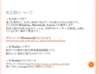 ZˤĤ
ZäƺΣ
lǤoϤǡɤäǤǩ`ΤZǤ
ɤʣϣӣWindows, Macintosh, LinuxǤޤ
ÿܤʷַĩ`ФΥ``_k_
Ƥ뤿ᡢONǤ
?

`ɣWindows棩Ϥ餫
http://cran.md.tsukuba.ac.jp/bin/windows/base/
 StudioäƺΣ
yӋեRäνy_kh(IDE) Ǥ
Rä ʹΥե`ե
?

 StudioΥ󥹥ȩ`
`ɤϤ餫 http://www.rstudio.com/ide/
ʹϡǣˌͤƤ
?

 