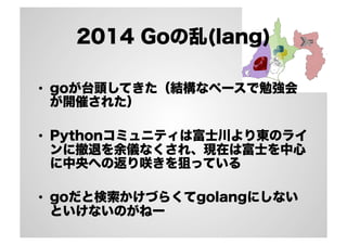 2014 Goの乱(lang) 
• goが台頭してきた（結構なペースで勉強会 
が開催された） 
• Pythonコミュニティは富士川より東のライ 
ンに撤退を余儀なくされ、現在は富士を中心 
に中央への返り咲きを狙っている 
• goだと検索かけづらくてgolangにしない 
といけないのがねー 
 
