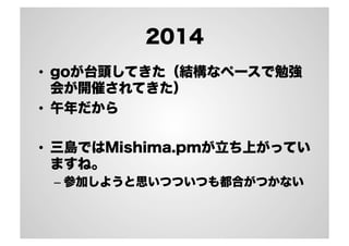 2014 
• goが台頭してきた（結構なペースで勉強 
会が開催されてきた） 
• 午年だから 
• 三島ではMishima.pmが立ち上がってい 
ますね。 
– 参加しようと思いつついつも都合がつかない 
 