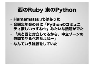 西のRuby 東のPython 
• Hamamatsu.rbはあった 
• 合同忘年会の時に「Pythonのコミュニ 
ティ欲しいっすね☆」みたいな話題がでた 
• 「東と西と対立してるから、中立ゾーンの 
静岡でやるべきだよねー」 
• なんていう雑談をしていた 
 