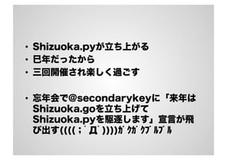 • Shizuoka.pyが立ち上がる 
• 巳年だったから 
• 三回開催され楽しく過ごす 
• 忘年会で@secondarykeyに「来年は 
Shizuoka.goを立ち上げて 
Shizuoka.pyを駆逐します」宣言が飛 
び出す((((；ﾟДﾟ))))ｶﾞｸｶﾞｸﾌﾞﾙﾌﾞﾙ 
 