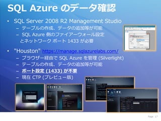 SQL Azure のデータ確認
• SQL Server 2008 R2 Management Studio
   – テーブルの作成、データの追加等が可能
   – SQL Azure 側のフゔ゗ゕーウォール設定
    とネットワーク ポート 1433 が必要

• "Houston" https://manage.sqlazurelabs.com/
   –   ブラウザー経由で SQL Azure を管理 (Silverlight)
   –   テーブルの作成、データの追加等が可能
   –   ポート設定 (1433) が不要
   –   現在 CTP (プレビュー版)




                                               Page 17
 