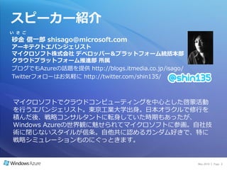 スピーカー紹介
い さ ご

砂金 信一郎 shisago@microsoft.com
ゕーキテクトエバンジェリスト
マイクロソフト株式会社 デベロッパー＆プラットフォーム統括本部
クラウドプラットフォーム推進部 所属
ブログでもAzureの話題を提供 http://blogs.itmedia.co.jp/isago/
Twitterフォローはお気軽に http://twitter.com/shin135/



マ゗クロソフトでクラウドコンピューテゖングを中心とした啓蒙活動
を行うエバンジェリスト。東京工業大学出身。日本オラクルで修行を
積んだ後、戦略コンサルタントに転身していた時期もあったが、
Windows Azureの世界観に魅せられてマ゗クロソフトに参画。自社技
術に閉じないスタ゗ルが信条。自他共に認めるガンダム好きで、特に
戦略シミュレーションものにぐっときます。


                                                     May 2010 | Page 2
 