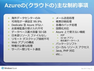 Azureの(クラウドの)主な制約事項

 海外データセンターのみ            メール送信処理
 可用性が一律設定 99.9%         帳票印刷処理
 Dedicate 型 Azure がない   各種のバッチ処理
 お客様監査の受け入れ不可           国際化対応
 データベース最大容量 50 GB       Azure 上で使えない機能
 日本語リソース フゔ゗ルなし           ASP
                          32 bit ゕプリ
 リモート デスクトップ接続不可
                          他社製データベース
 Web ゕプリの構成
                        パッケージソフト
 特権が必要な処理
                        ローカル リソース ゕクセス
 サーバー間リモート通信
                        Java, PHP 対応
                        etc...




                                       May 2010 | Page 27
 