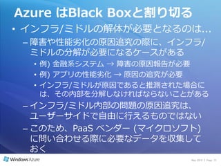 Azure はBlack Boxと割り切る
• ゗ンフラ/ミドルの解体が必要となるのは...
 – 障害や性能劣化の原因追究の際に、゗ンフラ/
   ミドルの分解が必要になるケースがある
  • 例) 金融系システム → 障害の原因報告が必要
  • 例) ゕプリの性能劣化 → 原因の追究が必要
  • ゗ンフラ/ミドルが原因であると推測された場合に
    は、その内部を分解しなければならないことがある
 – ゗ンフラ/ミドル内部の問題の原因追究は、
   ユーザーサ゗ドで自由に行えるものではない
 – このため、PaaS ベンダー (マ゗クロソフト)
   に問い合わせる際に必要なデータを収集して
   おく
                         May 2010 | Page 31
 