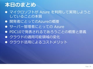 本日のまとめ
 マ゗クロソフトが Azure を利用して実現しようと
  していることの本質
 開発者にとってのAzureの概要
 サーバー管理者にとっての Azure
 PDC10で発表されるであろうことの概要と意義
 クラウドの適用可能領域の変化
 クラウド活用によるコストメリット




                          Page 39
 