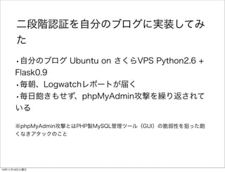 二段階認証を自分のブログに実装してみ
た
•自分のブログ Ubuntu on さくらVPS Python2.6 +  
Flask0.9
•毎朝、Logwatchレポートが届く
•毎日飽きもせず、phpMyAdmin攻撃を繰り返されて
いる
※...
