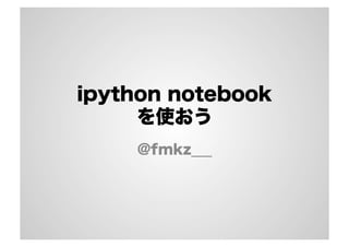 ipython notebook 
を使おう 
@fmkz___ 
 