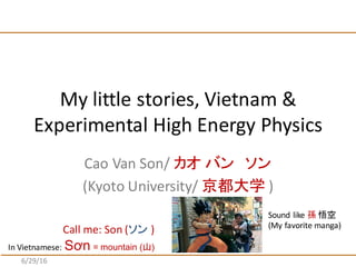 Cao	
  Van	
  Son/	
  カオ バン ソン
(Kyoto	
  University/	
  京都大学 )
My	
  little	
  stories,	
  Vietnam	
  &	
  
Experimental	
  High	
  Energy	
  Physics
7/1/16
Call	
  me:	
  Son	
  (ソン )
Sound	
  like	
  孫 悟空
(My	
  favorite	
  manga)
In	
  Vietnamese:	
  Sơn = mountain (山)
 
