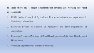 In India there are 4 major organizational streams are working for rural
development:
1. ICAR (Indian Council of Agricultural Research) institutes and Agriculture &
Veterinary Universities.
2. Extension System of Ministry of Agriculture and State Departments of
Agriculture.
3. Extension System of Ministry of Rural Development and the State Development
Departments.
4. Voluntary organizations, business houses etc.
 