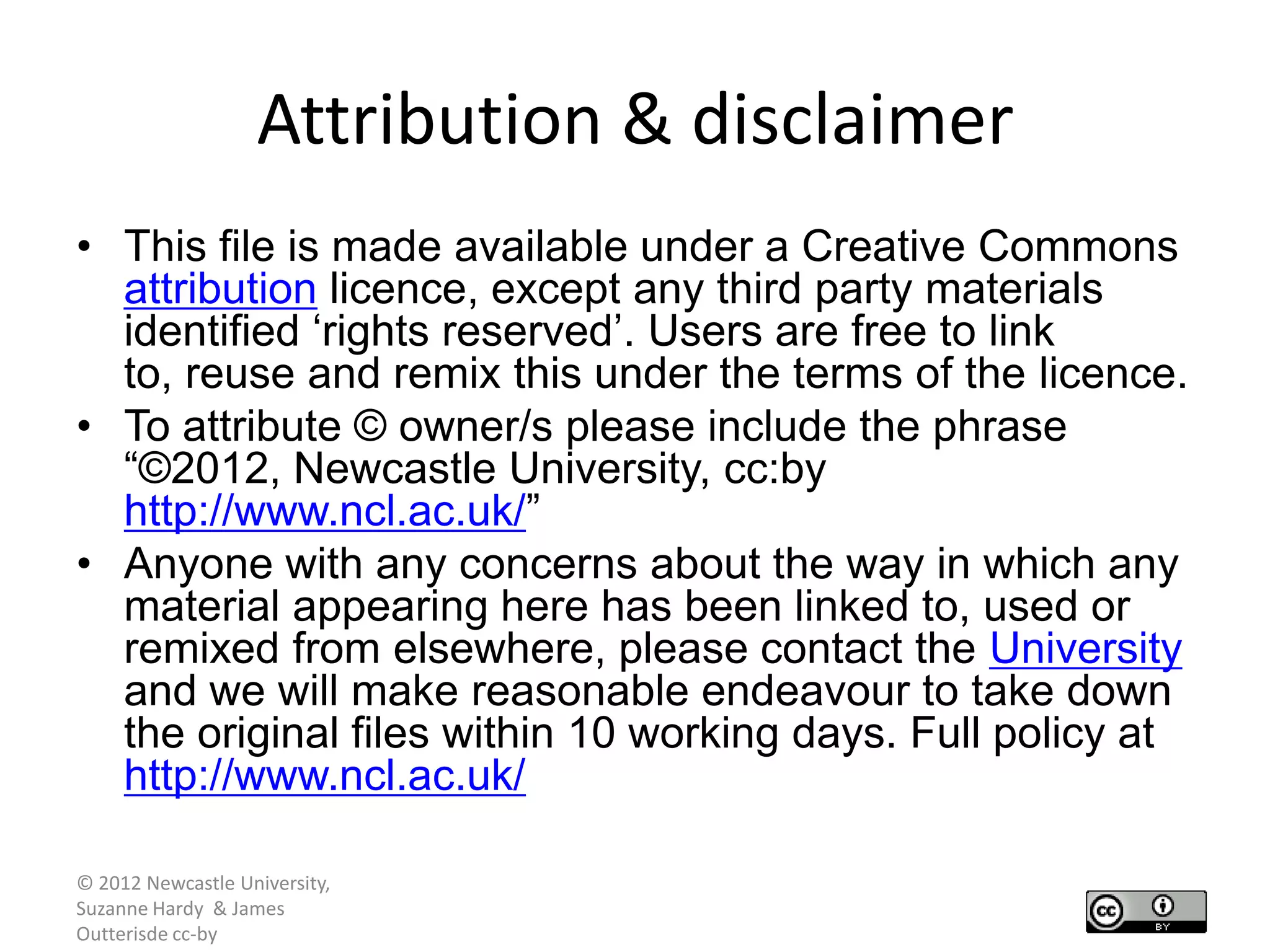Attribution & disclaimer
• This file is made available under a Creative Commons
  attribution licence, except any third party materials
  identified „rights reserved‟. Users are free to link
  to, reuse and remix this under the terms of the licence.
• To attribute © owner/s please include the phrase
  “©2012, Newcastle University, cc:by
  http://www.ncl.ac.uk/”
• Anyone with any concerns about the way in which any
  material appearing here has been linked to, used or
  remixed from elsewhere, please contact the University
  and we will make reasonable endeavour to take down
  the original files within 10 working days. Full policy at
  http://www.ncl.ac.uk/

© 2012 Newcastle University,
Suzanne Hardy & James
Outterisde cc-by
 