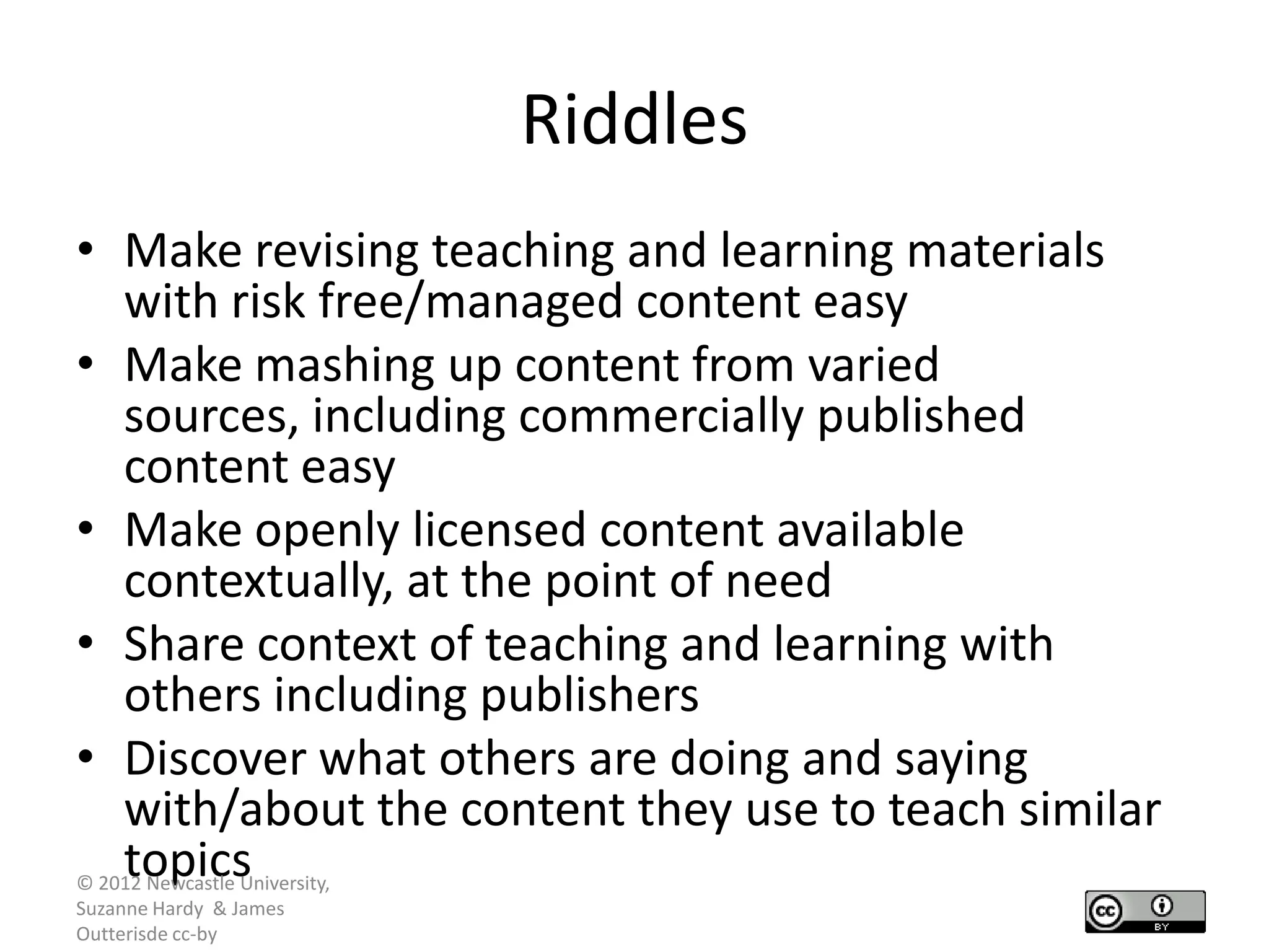 Riddles
• Make revising teaching and learning materials
  with risk free/managed content easy
• Make mashing up content from varied
  sources, including commercially published
  content easy
• Make openly licensed content available
  contextually, at the point of need
• Share context of teaching and learning with
  others including publishers
• Discover what others are doing and saying
  with/about the content they use to teach similar
  topics
© 2012 Newcastle University,
Suzanne Hardy & James
Outterisde cc-by
 