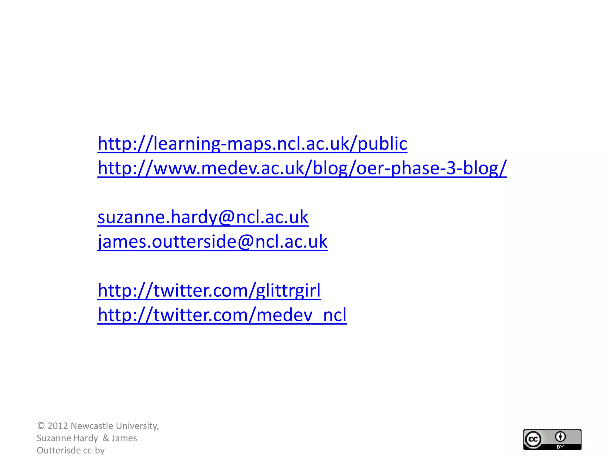 http://learning-maps.ncl.ac.uk/public
             http://www.medev.ac.uk/blog/oer-phase-3-blog/

             suzanne.hardy@ncl.ac.uk
             james.outterside@ncl.ac.uk

             http://twitter.com/glittrgirl
             http://twitter.com/medev_ncl




© 2012 Newcastle University,
Suzanne Hardy & James
Outterisde cc-by
 