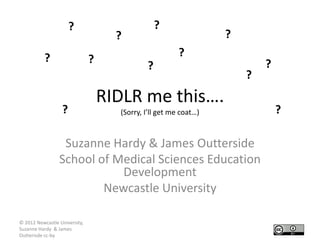 ?                          ?
                                     ?                            ?
           ?                                            ?
                               ?                                          ?
                                             ?
                                                                      ?
                                   RIDLR me this….
                  ?                  (Sorry, I’ll get me coat…)               ?

                  Suzanne Hardy & James Outterside
                 School of Medical Sciences Education
                            Development
                         Newcastle University

© 2012 Newcastle University,
Suzanne Hardy & James
Outterisde cc-by
 