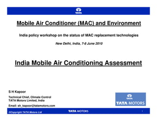 Mobile Air Conditioner (MAC) and Environment

        India policy workshop on the status of MAC replacement technologies

                                   New Delhi, India, 7-8 June 2010




    India Mobile Air Conditioning Assessment



S H Kapoor
Technical Chief, Climate Control
TATA Motors Limited, India
Email: sh_kapoor@tatamotors.com
                                                                              1
©Copyright TATA Motors Ltd
 