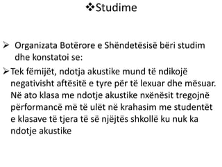Studime
 Organizata Botërore e Shëndetësisë bëri studim
dhe konstatoi se:
Tek fëmijët, ndotja akustike mund të ndikojë
negativisht aftësitë e tyre për të lexuar dhe mësuar.
Në ato klasa me ndotje akustike nxënësit tregojnë
përformancë më të ulët në krahasim me studentët
e klasave të tjera të së njëjtës shkollë ku nuk ka
ndotje akustike
 
