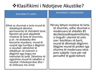 Klasifikimi i Ndotjeve Akustike?
Dihet se zhurmat e larta mund të
shkaktojnë dëmtim
permanente të shëndetit tonë.
Njerëzit që janë objektetë
niveleve të larta të zhurmës,
p.sh. në diskoteka dhe
koncerte muzikore, mund të
vuajnë nga humbja e dëgjimit
si rezultat i dëmtimit të
shkaktuar në sistemin e
dëgjimit nga tinguj me
intensitet të lartë. Dëmtime të
ngjashme mund të ndodhin si
rezultat i fishekzjarrëve dhe i
të shtënave me armë
Përveç këtyre niveleve të larta
të zhurmës, edhe zhurmat e
moderuara të shkallës 85
decibelosedhepakmëtëulta,
si tingulli i alarmit të orës
ose i kositëses së barit,
mund të dëmtojë dëgjimin.
Dëgjimi mund të preket nga
zhurma të moderuara nëse
jemi subjekt i tyre për një
periudhë të gjatë kohore
ZHURMA TE LARTA:
ZHURMAT E MODERUARA:
 