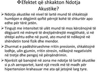 Efektet që shkakton Ndotja
Akustike?
Ndotja akustike në nivel të lartë mund të shkaktojë
humbjen e dëgjimit qoftë përnjë kohë të shkurtër apo
edhe për tërë jetën.
Tingujt me intensitet të ulët mund të mos kërcënojnë të
dëgjuarit në mënyrë të drejtpërdrejtë megjithatë, si në
shtëpi ashtu edhe në punë, ato mund të ndikojnë në
shëndetin tonë fizik dhe mendor.
Zhurmat e padëshirueshme rritin presionin, shkaktojnë
lodhje, ulin gjumin, rritin stresin, ndikojnë negativisht
në tretje dhe pengoj në përqëndrimin.
Njerëzit që banojnë në zona me ndotje të lartë akustike
si p.sh aeroportet, kanë një rrezik më të madh për
hipertension krahasuar me ata që jetojnë larg tyre.
 