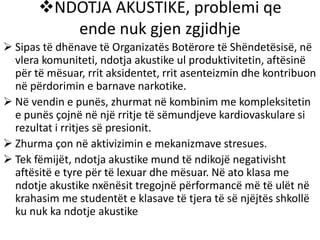 NDOTJA AKUSTIKE, problemi qe
ende nuk gjen zgjidhje
 Sipas të dhënave të Organizatës Botërore të Shëndetësisë, në
vlera komuniteti, ndotja akustike ul produktivitetin, aftësinë
për të mësuar, rrit aksidentet, rrit asenteizmin dhe kontribuon
në përdorimin e barnave narkotike.
 Në vendin e punës, zhurmat në kombinim me kompleksitetin
e punës çojnë në një rritje të sëmundjeve kardiovaskulare si
rezultat i rritjes së presionit.
 Zhurma çon në aktivizimin e mekanizmave stresues.
 Tek fëmijët, ndotja akustike mund të ndikojë negativisht
aftësitë e tyre për të lexuar dhe mësuar. Në ato klasa me
ndotje akustike nxënësit tregojnë përformancë më të ulët në
krahasim me studentët e klasave të tjera të së njëjtës shkollë
ku nuk ka ndotje akustike
 