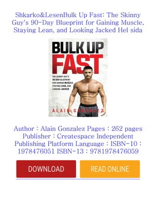 Shkarko&LesenBulk Up Fast: The Skinny
Guy's 90-Day Blueprint for Gaining Muscle,
Staying Lean, and Looking Jacked Hel sida
Author : Alain Gonzalez Pages : 262 pages
Publisher : Createspace Independent
Publishing Platform Language : ISBN-10 :
1978476051 ISBN-13 : 9781978476059
 
