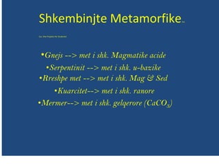 Shkembinjte MetamorfikeEse
Ese Dhe Projekte Per Studentet
•Gnejs --> met i shk. Magmatike acide
•Serpentinit --> met i shk. u-bazike
•Rreshpe met --> met i shk. Mag & Sed
•Kuarcitet--> met i shk. ranore
•Mermer--> met i shk. gelqerore (CaCO3)
 