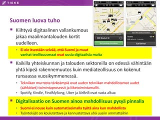 Suomen luova tuho 
 Kiihtyvä digitaalinen vallankumous 
jakaa maailmantalouden kortit 
uudelleen. 
 Ei ole itsestään selvää, että Suomi ja muut 
vanhat teollisuusmaat ovat uusia digitaalisia maita 
 Kaikilla yhteiskunnan ja talouden sektoreilla on edessä vähintään 
yhtä kipeä rakennemuutos kuin mediateollisuus on kokenut 
runsaassa vuosikymmenessä. 
 Tekniikan murrosta tärkeämpiä ovat uuden tekniikan mahdollistamat uudet 
(sähköiset) toimintaprosessit ja liiketoimintamallit. 
 Spotify, Kindle, FindMySong, Uber ja AirBnB ovat vasta alkua 
 Digitalisaatio on Suomen ainoa mahdollisuus pysyä pinnalla 
 Suomi ei nouse kuin automatisoimalla työtä aina kun mahdollista 
 Työntekijät on koulutettava ja kannustettava yhä uusiin ammatteihin 
 