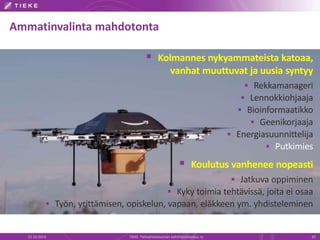 Ammatinvalinta mahdotonta 
 Kolmannes nykyammateista katoaa, 
vanhat muuttuvat ja uusia syntyy 
 Rekkamanageri 
 Lennokkiohjaaja 
 Bioinformaatikko 
 Geenikorjaaja 
 Energiasuunnittelija 
 Putkimies 
 Koulutus vanhenee nopeasti 
 Jatkuva oppiminen 
 Kyky toimia tehtävissä, joita ei osaa 
 Työn, yrittämisen, opiskelun, vapaan, eläkkeen ym. yhdisteleminen 
22.10.2014 TIEKE Tietoyhteiskunnan kehittämiskeskus ry 20 
 
