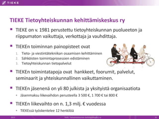 TIEKE Tietoyhteiskunnan kehittämiskeskus ry 
 TIEKE on v. 1981 perustettu tietoyhteiskunnan puolueeton ja 
riippumaton vaikuttaja, verkottaja ja vauhdittaja. 
 TIEKEn toiminnan painopisteet ovat 
1. Tieto- ja viestintätekniikan osaamisen kehittäminen 
2. Sähköisten toimintaprosessien edistäminen 
3. Tietoyhteiskunnan tietopalvelut 
 TIEKEn toimintatapoja ovat hankkeet, foorumit, palvelut, 
seminaarit ja yhteiskunnallinen vaikuttaminen. 
 TIEKEn jäsenenä on yli 80 julkista ja yksityistä organisaatiota 
 Jäsenmaksu liikevaihdon perusteella 3 500 €, 1 700 € tai 800 € 
 TIEKEn liikevaihto on n. 1,3 milj. € vuodessa 
 TIEKEssä työskentelee 12 henkilöä 
2013 TIEKE Tietoyhteiskunnan kehittämiskeskus ry 23 
