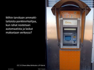 Mihin tarvitaan ammatti-taitoista 
pankkivirkailijaa, 
kun rahat nostetaan 
automaatista ja laskut 
maksetaan verkossa? 
CC 3.0 Share Alike Attribution J-P Kärnä 
22.10.2014 TIEKE Tietoyhteiskunnan kehittämiskeskus ry 4 
 
