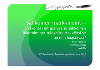 Sähköinen markkinointi            –
  on (kohta) eilispäivää ja sähköinen
liiketoiminta tulevaisuutta. Miksi se
                   on niin haastavaa?
                                        Petri Hollmén
                                      Toimitusjohtaja
                                              Lyyti Oy

         ICT Seminaari – Turun Kauppakamari 14.4.2010
 