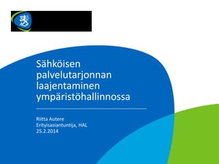 Sähköisen
palvelutarjonnan
laajentaminen
ympäristöhallinnossa
Riitta Autere
Erityisasiantuntija, HAL
25.2.2014

 