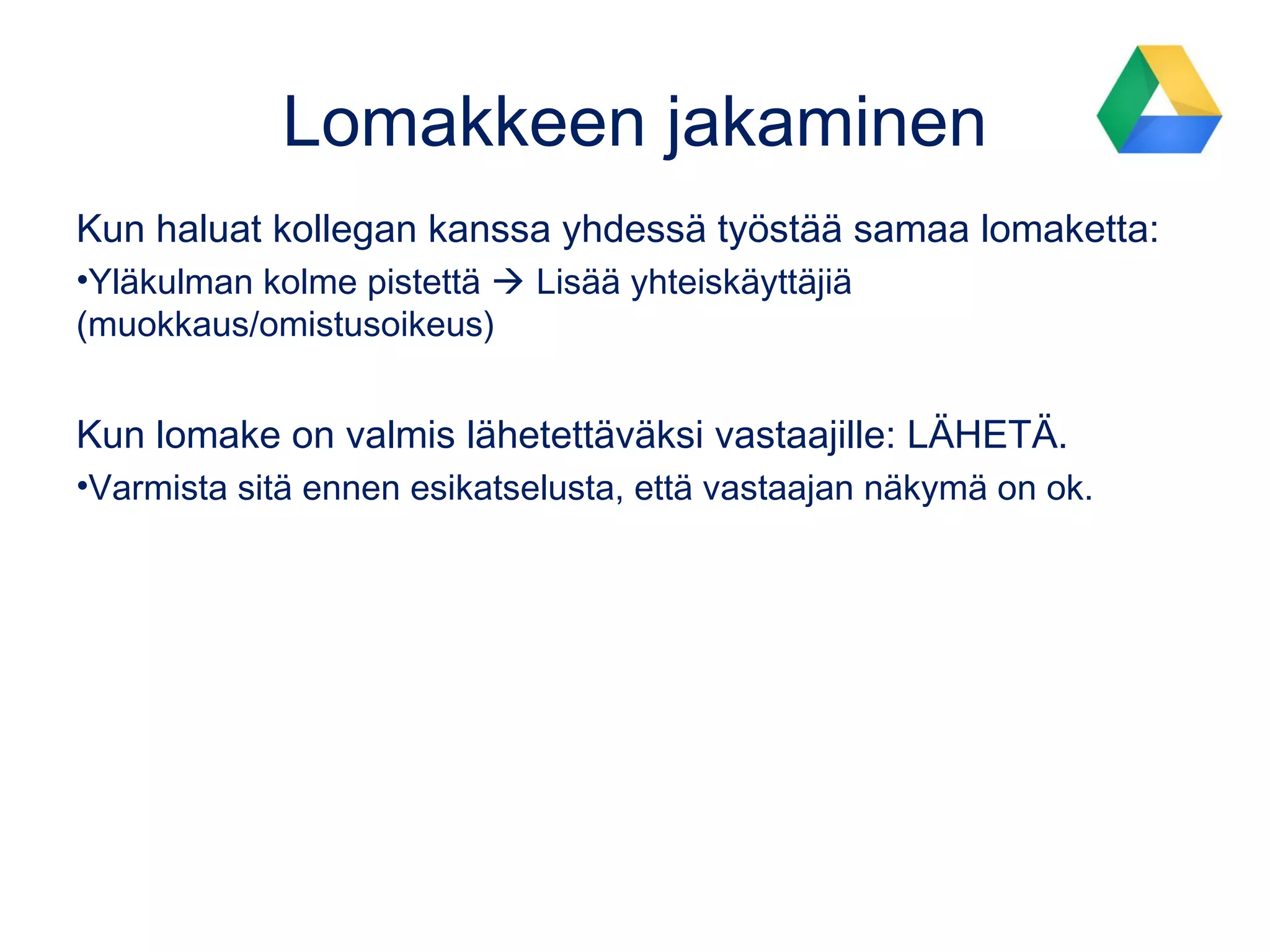 Google-kyselyn luominen
• Siirry Google Driveen
• Luo tai valitse kansio, minne
uuden kyselyn luot.
• Luo kysely kohdasta UUSI ja
sitten GOOGLE FORMS
• Nimeä kysely (lisää kuvaus)
• Vastaukset tallentuvat
automaattisesti Driveen
• Käytetään kokeiden lisäksi
paljon mm. yhteydenotto-,
ilmoittautumis- ja
palautelomakkeena.
Google
Form
s
 