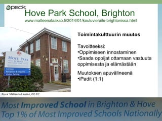 Hove Park School, Brighton
www.matleenalaakso.fi/2014/01/kouluvierailu-brightonissa.html

Toimintakulttuurin muutos
Tavoitteeksi:
•Oppimiseen innostaminen
•Saada oppijat ottamaan vastuuta
oppimisesta ja elämästään
Muutoksen apuvälineenä
•iPadit (1:1)

 