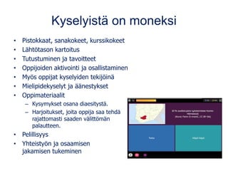 Kyselyistä on moneksi
• Pistokkaat, sanakokeet, kurssikokeet
• Lähtötason kartoitus
• Tutustuminen ja tavoitteet
• Oppijoiden aktivointi ja osallistaminen
• Myös oppijat kyselyiden tekijöinä
• Mielipidekyselyt ja äänestykset
• Oppimateriaalit
– Kysymykset osana diaesitystä.
– Harjoitukset, joita oppija saa tehdä
rajattomasti saaden välittömän
palautteen.
• Pelillisyys
• Yhteistyön ja osaamisen
jakamisen tukeminen
 